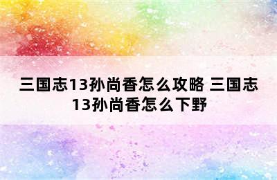 三国志13孙尚香怎么攻略 三国志13孙尚香怎么下野